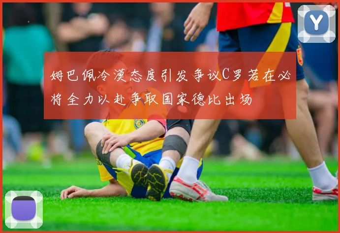 姆巴佩冷漠态度引发争议C罗若在必将全力以赴争取国家德比出场