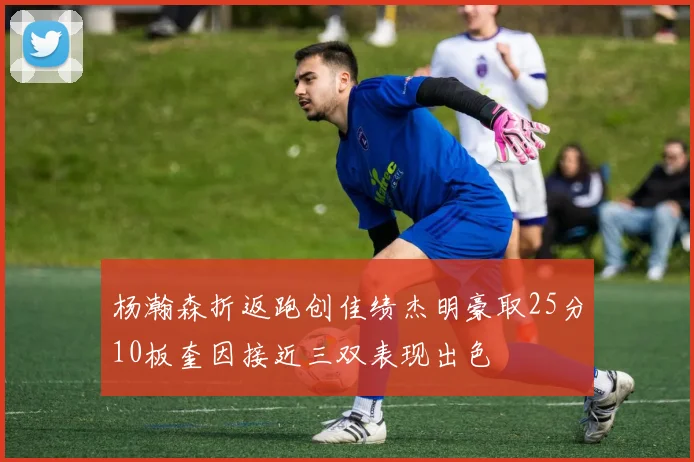 杨瀚森折返跑创佳绩杰明豪取25分10板奎因接近三双表现出色