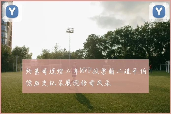 约基奇连续六年MVP投票前二追平伯德历史纪录展现传奇风采