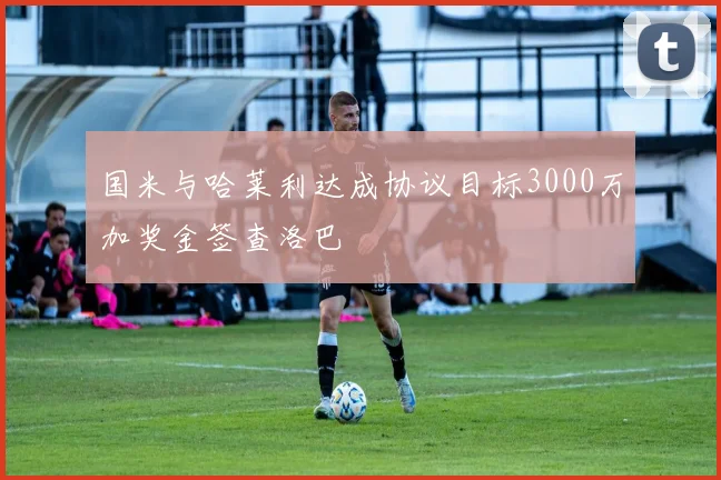 国米与哈莱利达成协议目标3000万加奖金签查洛巴