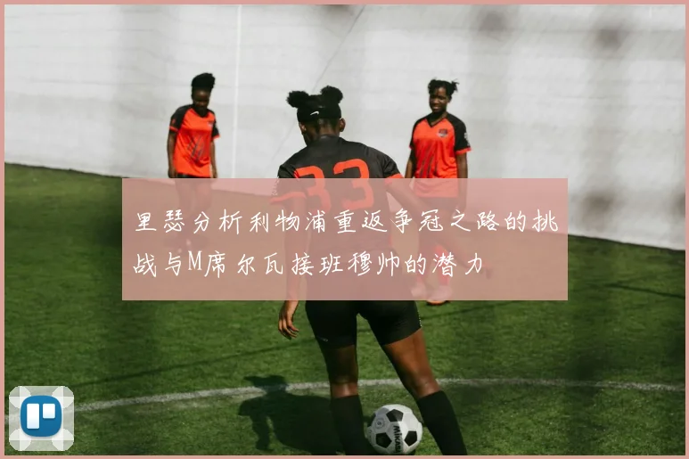 里瑟分析利物浦重返争冠之路的挑战与M席尔瓦接班穆帅的潜力