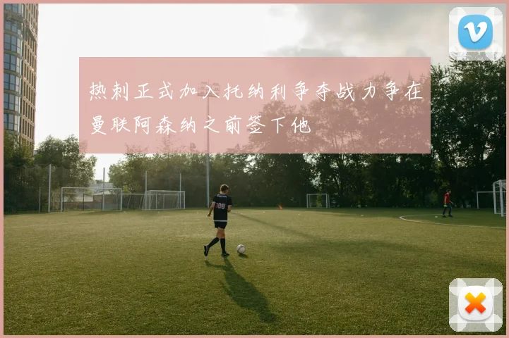 热刺正式加入托纳利争夺战力争在曼联阿森纳之前签下他