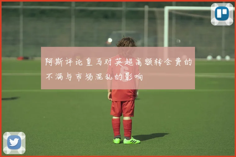 阿斯评论皇马对英超高额转会费的不满与市场混乱的影响