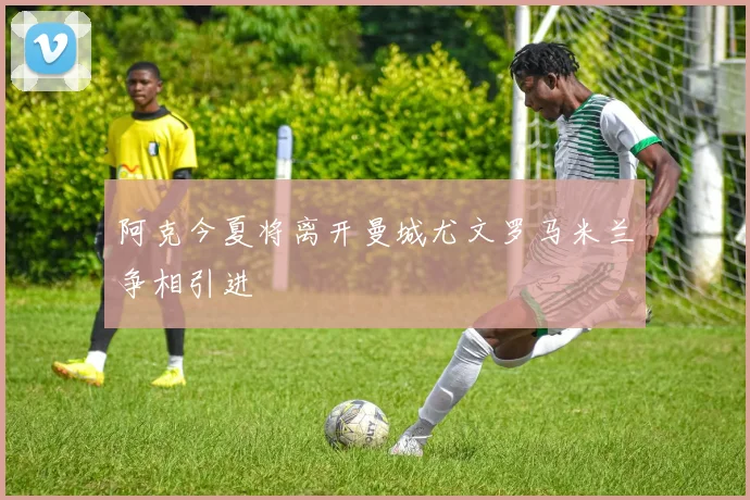 阿克今夏将离开曼城尤文罗马米兰争相引进