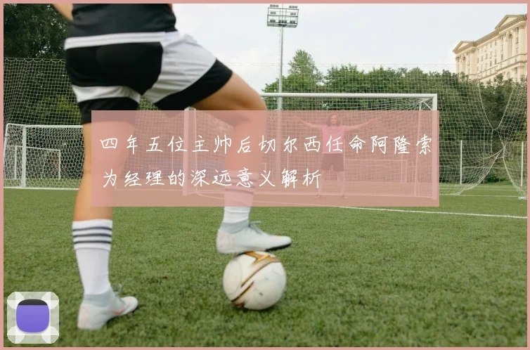四年五位主帅后切尔西任命阿隆索为经理的深远意义解析