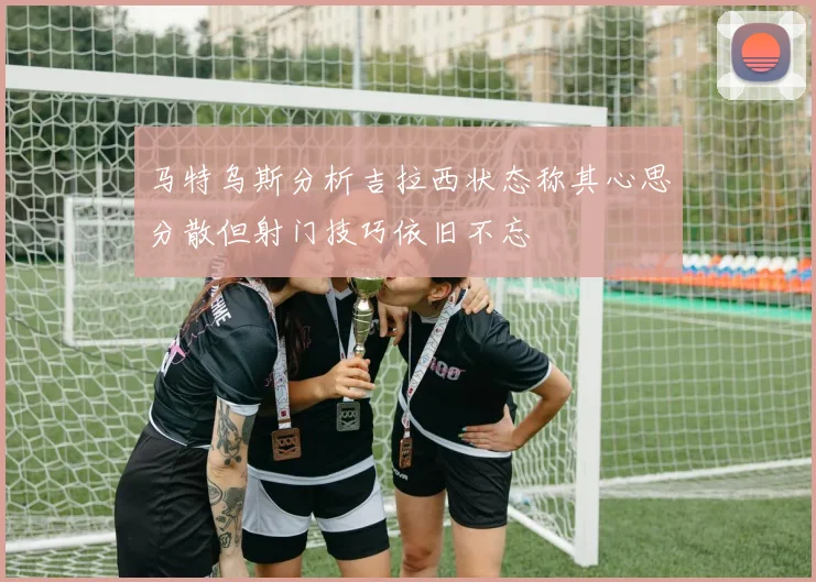 马特乌斯分析吉拉西状态称其心思分散但射门技巧依旧不忘