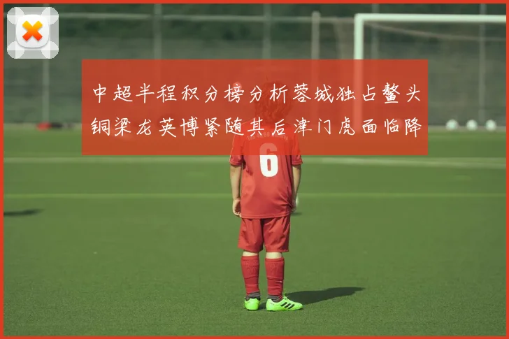 中超半程积分榜分析蓉城独占鳌头铜梁龙英博紧随其后津门虎面临降级危机