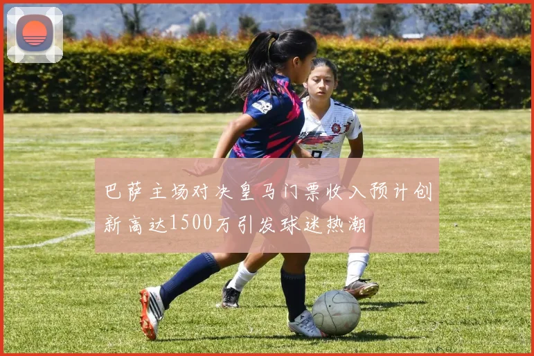 巴萨主场对决皇马门票收入预计创新高达1500万引发球迷热潮