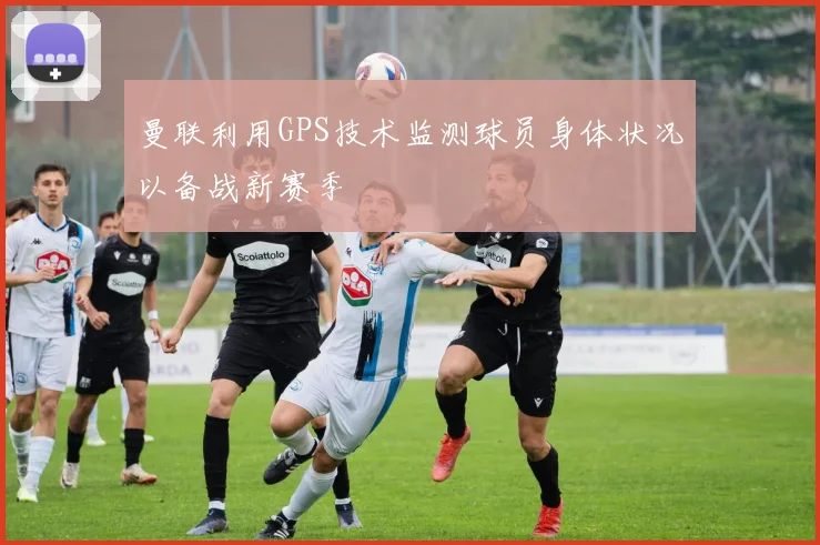 曼联利用GPS技术监测球员身体状况以备战新赛季