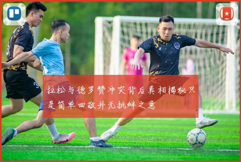 拉松与德罗赞冲突背后真相揭秘只是简单回敬并无挑衅之意