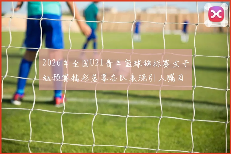 2026年全国U21青年篮球锦标赛女子组预赛精彩落幕各队表现引人瞩目