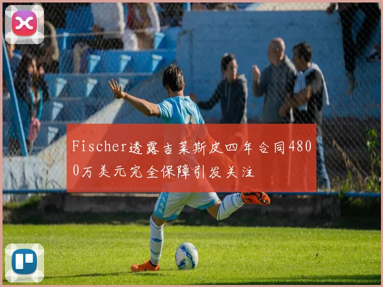 Fischer透露吉莱斯皮四年合同4800万美元完全保障引发关注